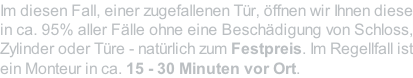 Im diesen Fall, einer zugefallenen Tür, öffnen wir Ihnen diese in ca. 95% aller Fälle ohne eine Beschädigung von Schloss, Zylinder oder Türe - natürlich zum Festpreis. Im Regellfall ist ein Monteur in ca. 15 - 30 Minuten vor Ort.