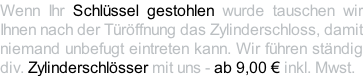 Wenn Ihr Schlüssel gestohlen wurde tauschen wir Ihnen nach der Türöffnung das Zylinderschloss, damit niemand unbefugt eintreten kann. Wir führen ständig div. Zylinderschlösser mit uns - ab 9,00 € inkl. Mwst.